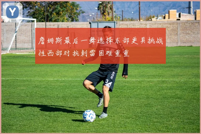 詹姆斯最后一舞选择东部更具挑战性西部对抗刺雷困难重重