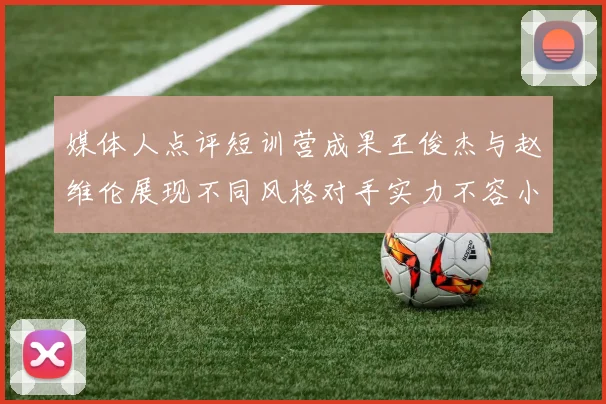 媒体人点评短训营成果王俊杰与赵维伦展现不同风格对手实力不容小觑