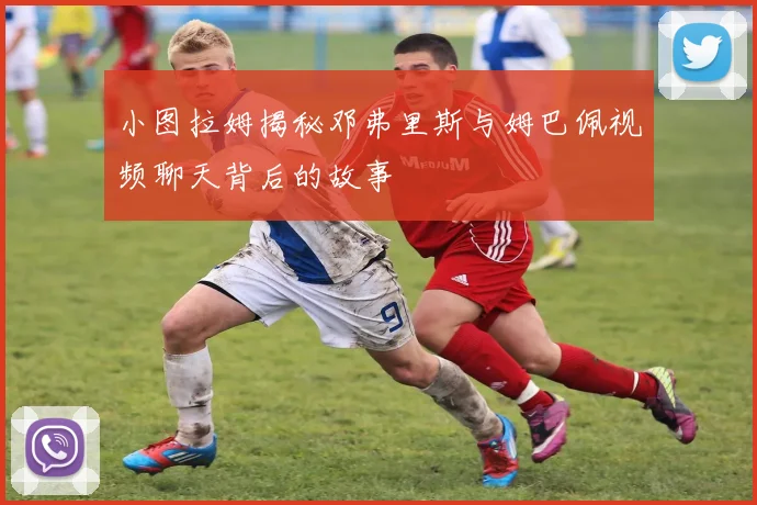 小图拉姆揭秘邓弗里斯与姆巴佩视频聊天背后的故事
