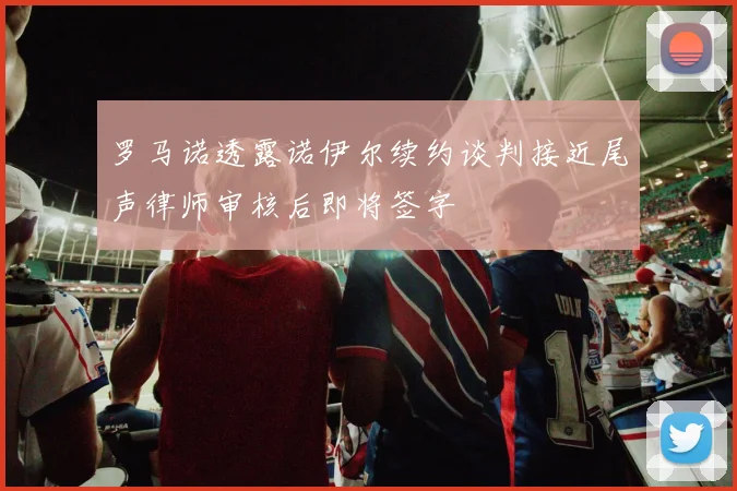 罗马诺透露诺伊尔续约谈判接近尾声律师审核后即将签字
