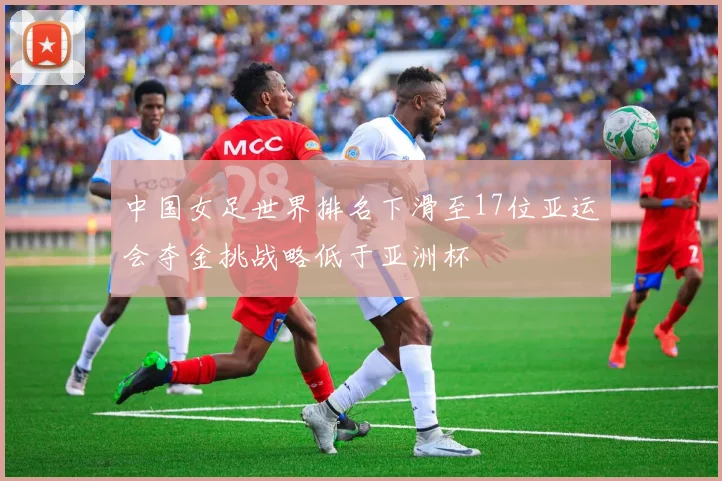 中国女足世界排名下滑至17位亚运会夺金挑战略低于亚洲杯