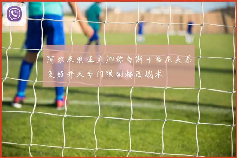 阿尔及利亚主帅称与斯卡洛尼关系良好并未专门限制梅西战术