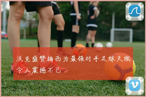 沃克盛赞梅西为最强对手足球天赋令人震撼不已