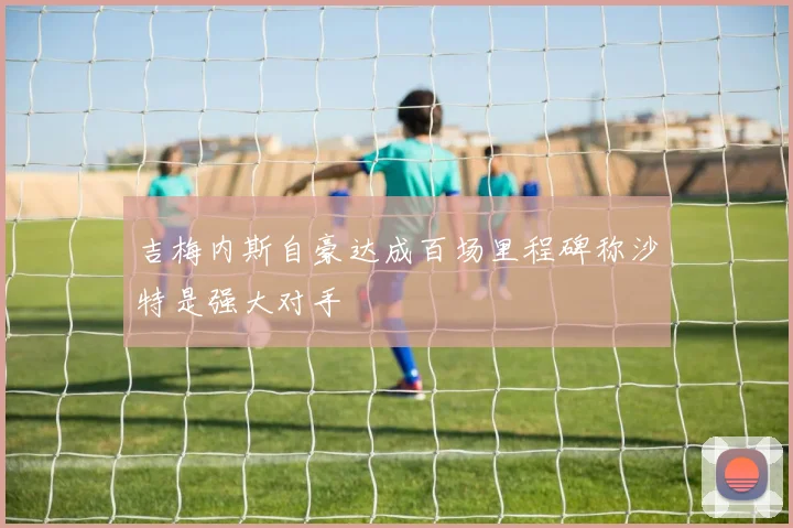 吉梅内斯自豪达成百场里程碑称沙特是强大对手
