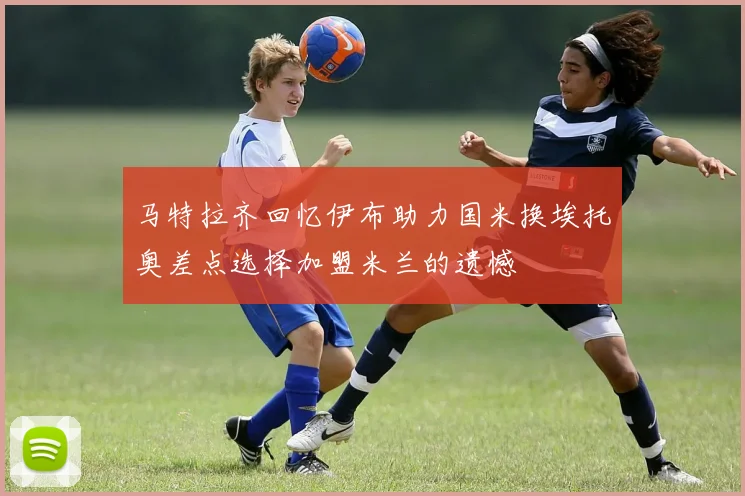 马特拉齐回忆伊布助力国米换埃托奥差点选择加盟米兰的遗憾