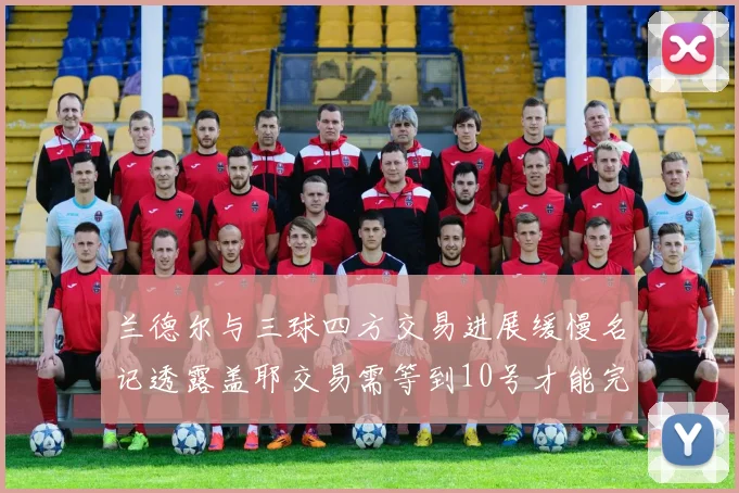 兰德尔与三球四方交易进展缓慢名记透露盖耶交易需等到10号才能完成