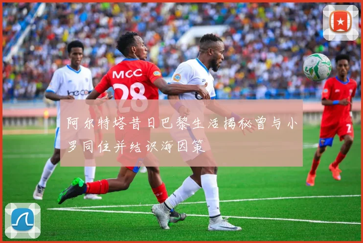 阿尔特塔昔日巴黎生活揭秘曾与小罗同住并结识海因策