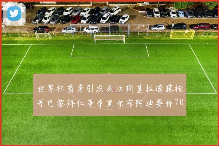 世界杯首秀引发关注斯基拉透露枪手巴黎拜仁争夺里尔布阿迪要价7000万欧