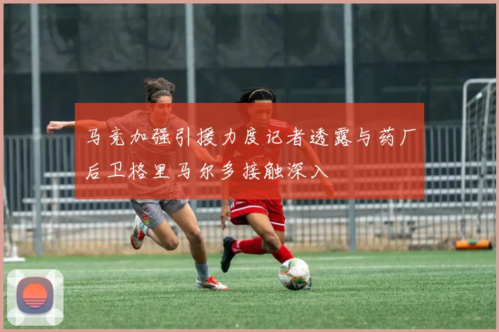 马竞加强引援力度记者透露与药厂后卫格里马尔多接触深入