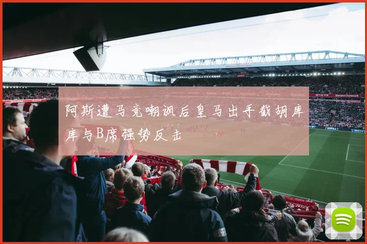 阿斯遭马竞嘲讽后皇马出手截胡库库与B席强势反击