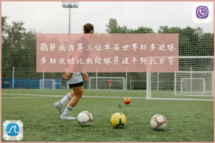 戳萨成为第三位单届世界杯多进球多助攻的比利时球员追平阿扎尔等传奇
