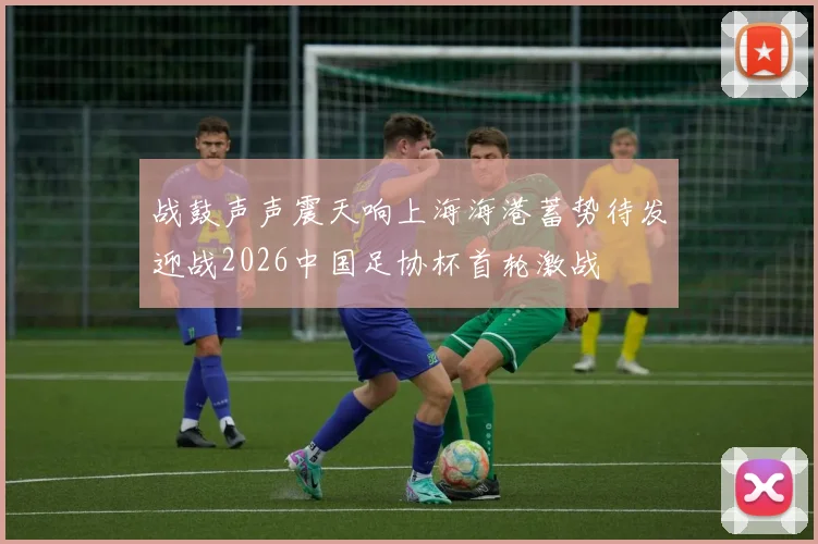 战鼓声声震天响上海海港蓄势待发迎战2026中国足协杯首轮激战