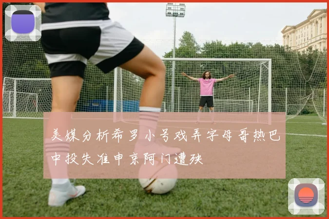 美媒分析希罗小号戏弄字母哥热巴中投失准申京阿门遭殃