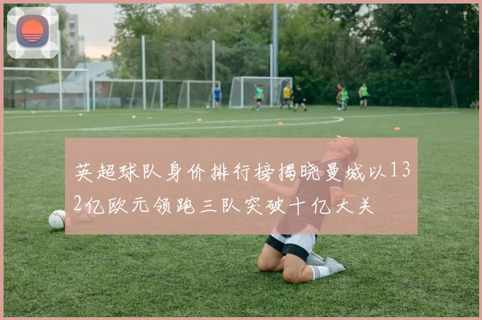 英超球队身价排行榜揭晓曼城以132亿欧元领跑三队突破十亿大关