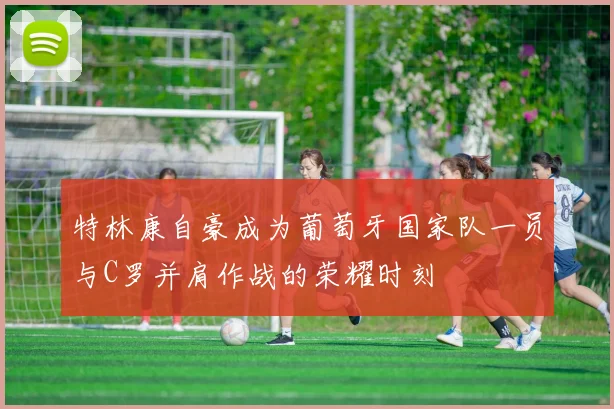 特林康自豪成为葡萄牙国家队一员与C罗并肩作战的荣耀时刻