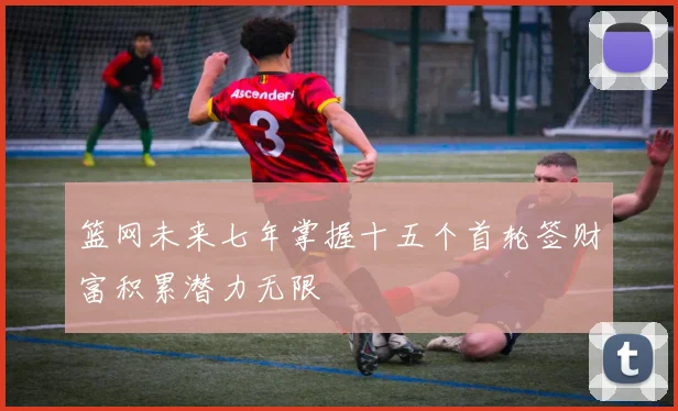 篮网未来七年掌握十五个首轮签财富积累潜力无限