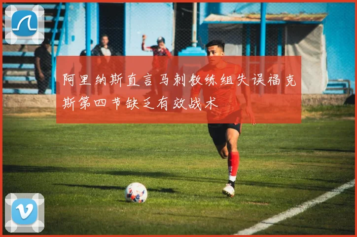 阿里纳斯直言马刺教练组失误福克斯第四节缺乏有效战术