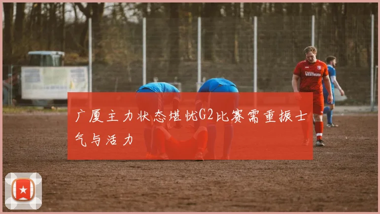 广厦主力状态堪忧G2比赛需重振士气与活力