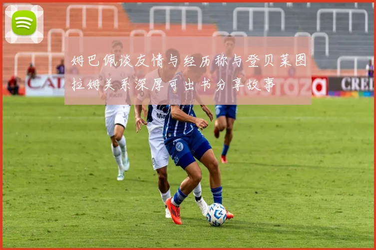 姆巴佩谈友情与经历称与登贝莱图拉姆关系深厚可出书分享故事