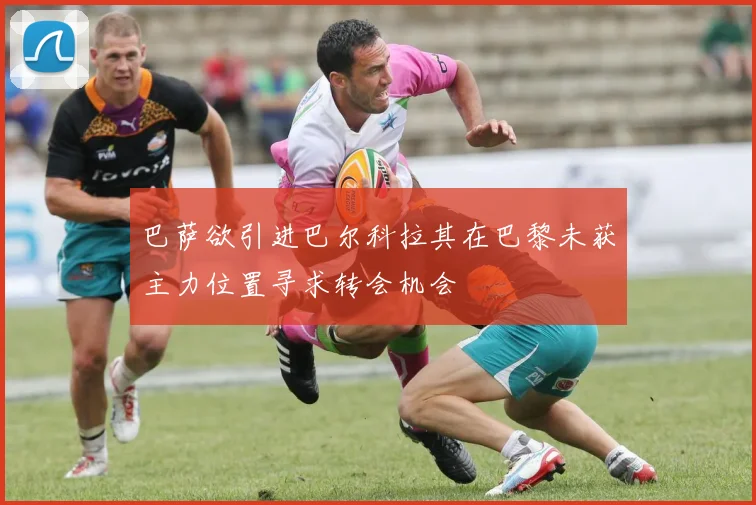 巴萨欲引进巴尔科拉其在巴黎未获主力位置寻求转会机会