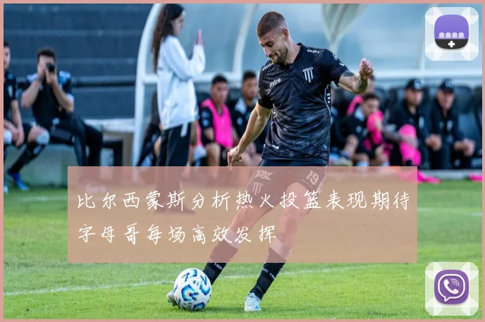 比尔西蒙斯分析热火投篮表现期待字母哥每场高效发挥