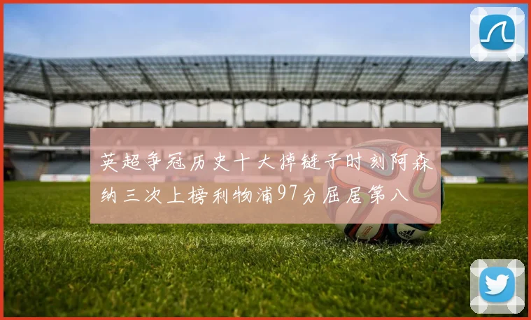 英超争冠历史十大掉链子时刻阿森纳三次上榜利物浦97分屈居第八