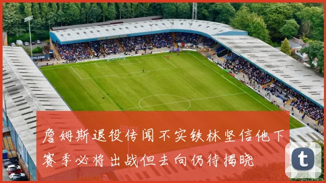 詹姆斯退役传闻不实铁林坚信他下赛季必将出战但去向仍待揭晓