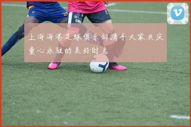 上海海港足球俱乐部携手大家共庆童心永驻的美好时光