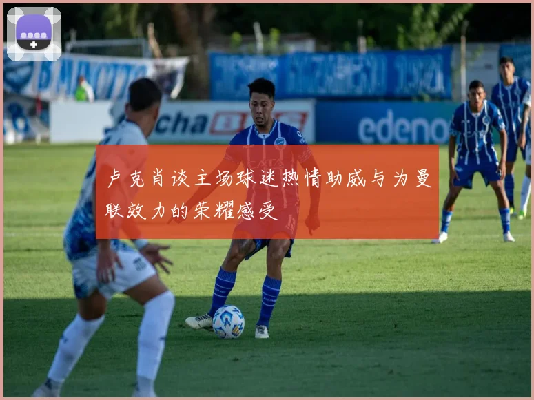 卢克肖谈主场球迷热情助威与为曼联效力的荣耀感受