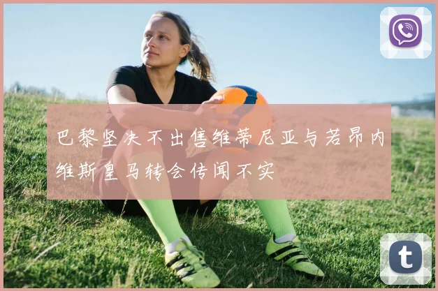 巴黎坚决不出售维蒂尼亚与若昂内维斯皇马转会传闻不实
