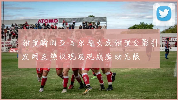 甜蜜瞬间亚马尔与女友甜蜜合影引发网友热议现场观战感动无限
