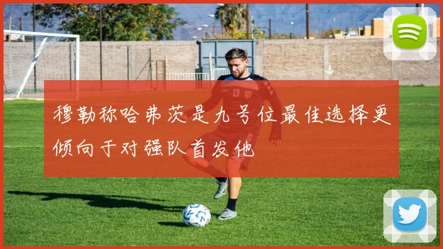 穆勒称哈弗茨是九号位最佳选择更倾向于对强队首发他