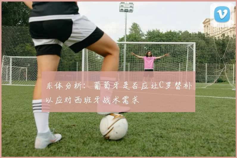 东体分析：葡萄牙是否应让C罗替补以应对西班牙战术需求