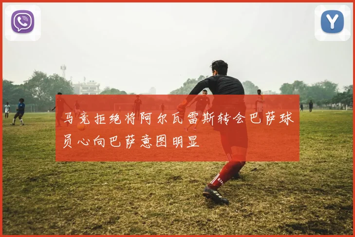马竞拒绝将阿尔瓦雷斯转会巴萨球员心向巴萨意图明显