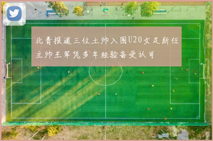 北青报道三位土帅入围U20女足新任主帅王军凭多年经验备受认可