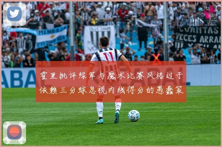 霍里批评绿军与魔术比赛风格过于依赖三分球忽视内线得分的愚蠢策略