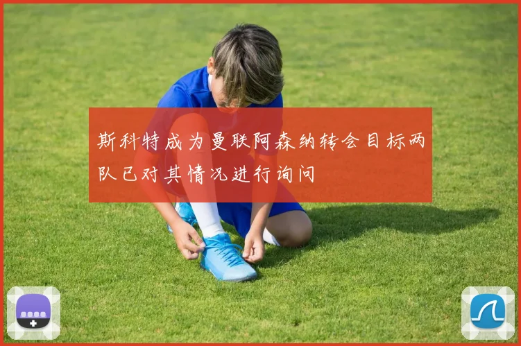 斯科特成为曼联阿森纳转会目标两队已对其情况进行询问