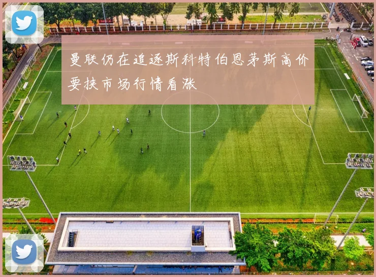 曼联仍在追逐斯科特伯恩茅斯高价要挟市场行情看涨