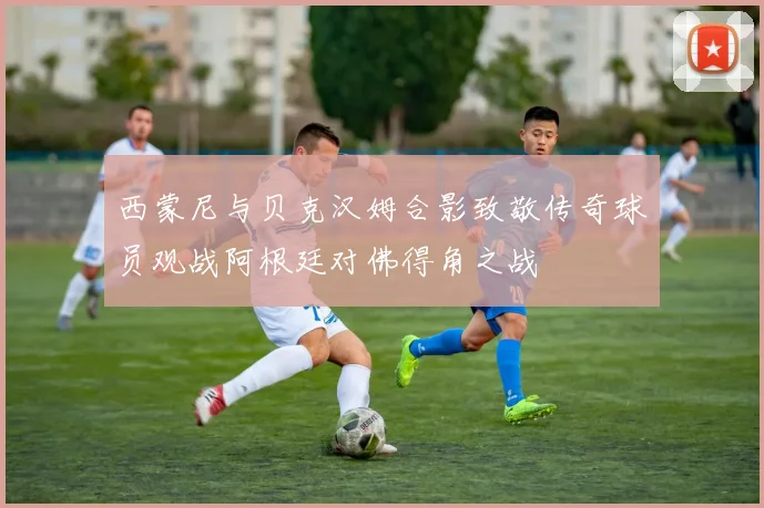 西蒙尼与贝克汉姆合影致敬传奇球员观战阿根廷对佛得角之战