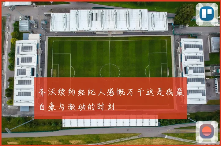 齐沃续约经纪人感慨万千这是我最自豪与激动的时刻