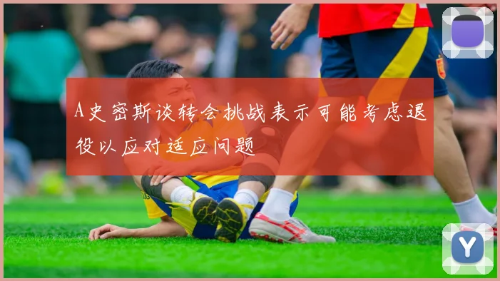 A史密斯谈转会挑战表示可能考虑退役以应对适应问题
