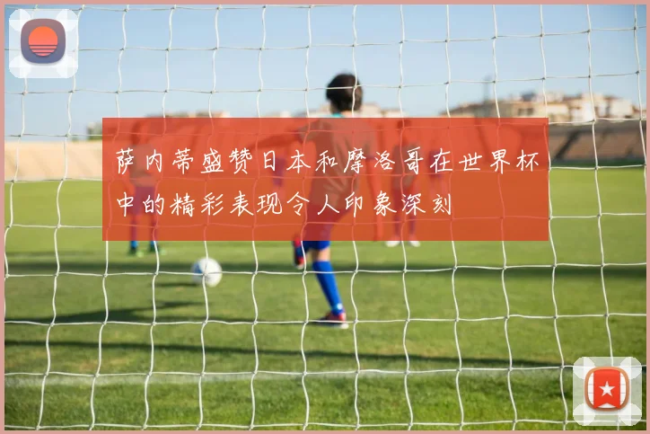 萨内蒂盛赞日本和摩洛哥在世界杯中的精彩表现令人印象深刻