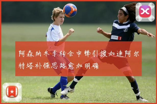 阿森纳冬季转会中锋引援加速阿尔特塔补强思路愈加明确