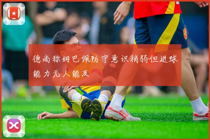 德尚称姆巴佩防守意识稍弱但进球能力无人能及